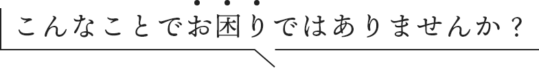 こんなことでお困りではありませんか?