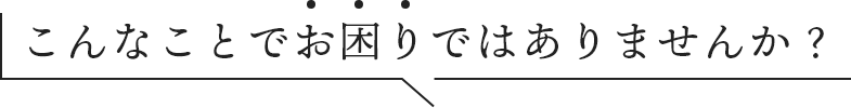 こんなことでお困りではありませんか？