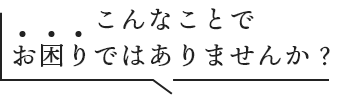 こんなことでお困りではありませんか?