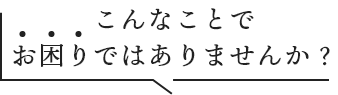 こんなことでお困りではありませんか？